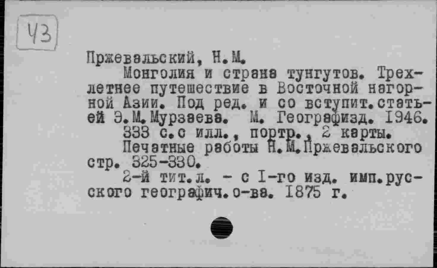 ﻿--
Vi
Пржевальский, Н.М.
Монголия и страна тунгутов. Трехлетнее путешествие в Восточной нагорной 1зии. Под ред. и со вступит, статьей Э.М. Мурзаева. М. Геогра^изд. 1946.
333 с. с илл., портр., 3 карты.
Печатные работы Н.М.Пржевальского стр. 335-330.
3-й тит. л. - с 1-го изд. имп. русского география, о-ва. 1875 г.